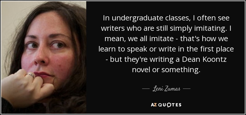 In undergraduate classes, I often see writers who are still simply imitating. I mean, we all imitate - that's how we learn to speak or write in the first place - but they're writing a Dean Koontz novel or something. - Leni Zumas