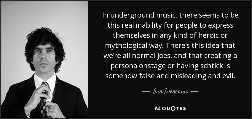 In underground music, there seems to be this real inability for people to express themselves in any kind of heroic or mythological way. There's this idea that we're all normal joes, and that creating a persona onstage or having schtick is somehow false and misleading and evil. - Ian Svenonius