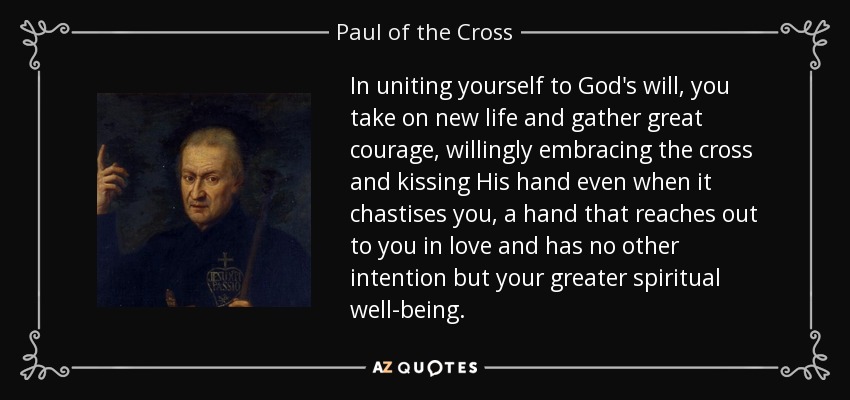 In uniting yourself to God's will, you take on new life and gather great courage, willingly embracing the cross and kissing His hand even when it chastises you, a hand that reaches out to you in love and has no other intention but your greater spiritual well-being. - Paul of the Cross