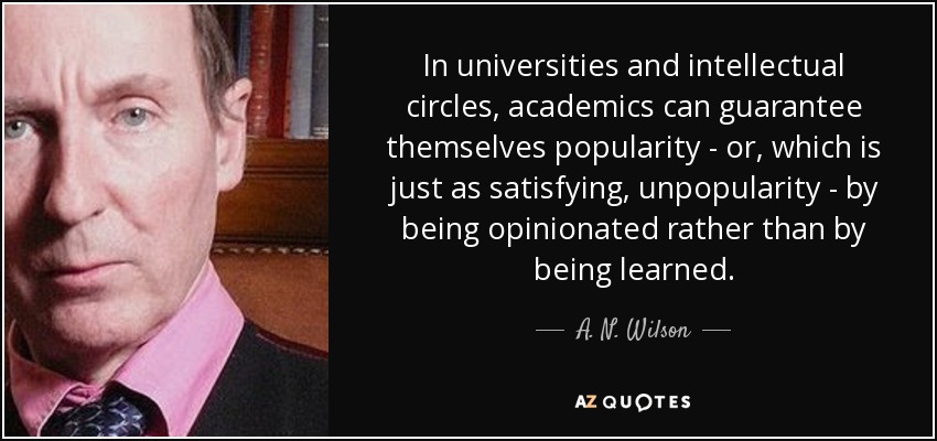 In universities and intellectual circles, academics can guarantee themselves popularity - or, which is just as satisfying, unpopularity - by being opinionated rather than by being learned. - A. N. Wilson