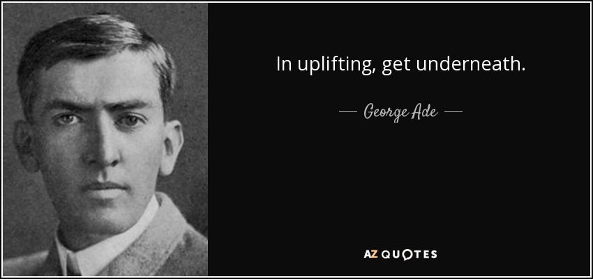 In uplifting, get underneath. - George Ade