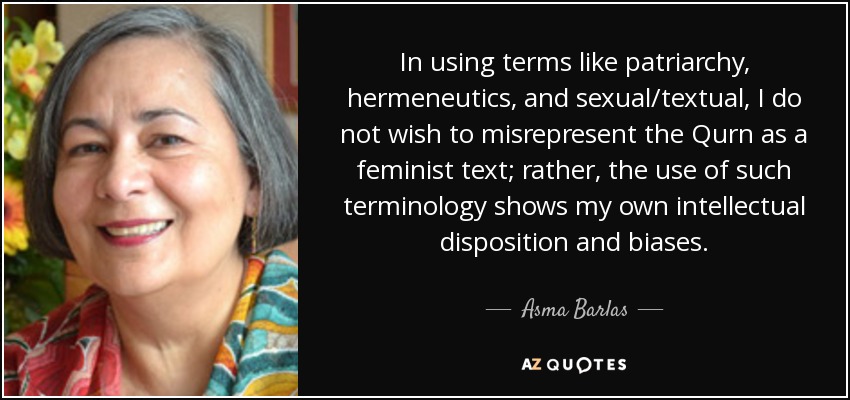 In using terms like patriarchy, hermeneutics, and sexual/textual, I do not wish to misrepresent the Qurn as a feminist text; rather, the use of such terminology shows my own intellectual disposition and biases. - Asma Barlas