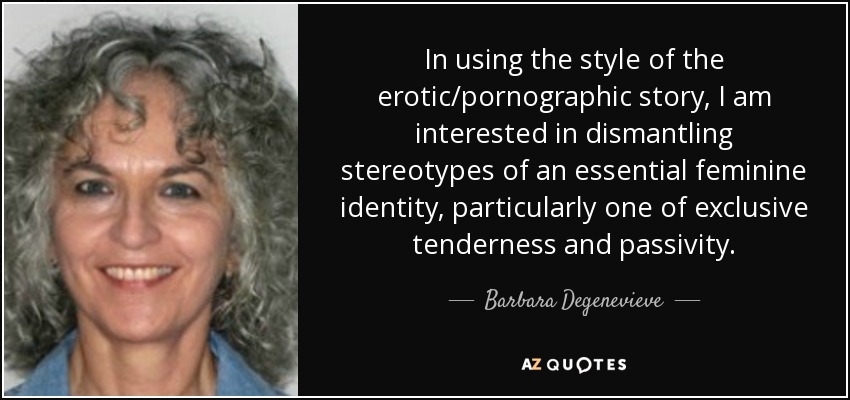 In using the style of the erotic/pornographic story, I am interested in dismantling stereotypes of an essential feminine identity, particularly one of exclusive tenderness and passivity. - Barbara Degenevieve