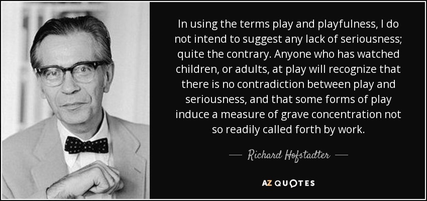 In using the terms play and playfulness, I do not intend to suggest any lack of seriousness; quite the contrary. Anyone who has watched children, or adults, at play will recognize that there is no contradiction between play and seriousness, and that some forms of play induce a measure of grave concentration not so readily called forth by work. - Richard Hofstadter