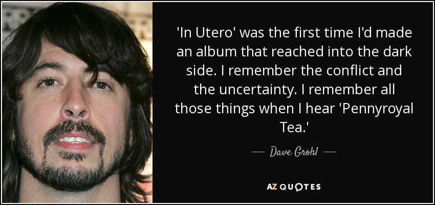 'In Utero' was the first time I'd made an album that reached into the dark side. I remember the conflict and the uncertainty. I remember all those things when I hear 'Pennyroyal Tea.' - Dave Grohl