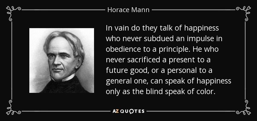In vain do they talk of happiness who never subdued an impulse in obedience to a principle. He who never sacrificed a present to a future good, or a personal to a general one, can speak of happiness only as the blind speak of color. - Horace Mann