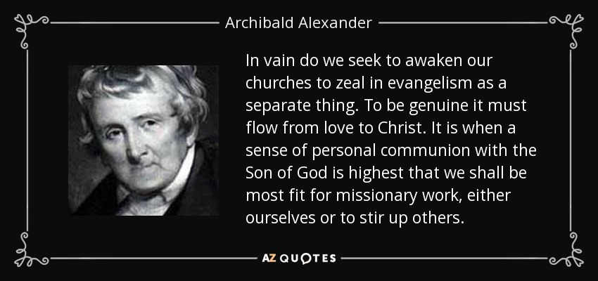 In vain do we seek to awaken our churches to zeal in evangelism as a separate thing. To be genuine it must flow from love to Christ. It is when a sense of personal communion with the Son of God is highest that we shall be most fit for missionary work, either ourselves or to stir up others. - Archibald Alexander
