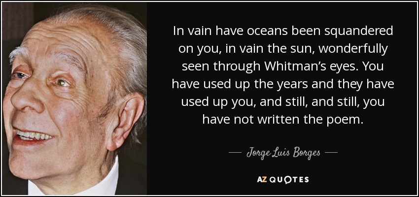 In vain have oceans been squandered on you, in vain the sun, wonderfully seen through Whitman’s eyes. You have used up the years and they have used up you, and still, and still, you have not written the poem. - Jorge Luis Borges