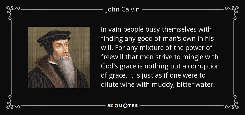 In vain people busy themselves with finding any good of man's own in his will. For any mixture of the power of freewill that men strive to mingle with God's grace is nothing but a corruption of grace. It is just as if one were to dilute wine with muddy, bitter water. - John Calvin