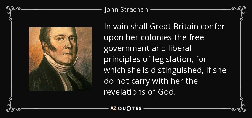 In vain shall Great Britain confer upon her colonies the free government and liberal principles of legislation, for which she is distinguished, if she do not carry with her the revelations of God. - John Strachan