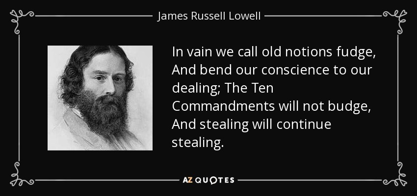 In vain we call old notions fudge, And bend our conscience to our dealing; The Ten Commandments will not budge, And stealing will continue stealing. - James Russell Lowell