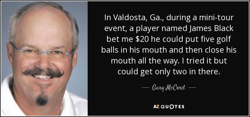 In Valdosta, Ga., during a mini-tour event, a player named James Black bet me $20 he could put five golf balls in his mouth and then close his mouth all the way. I tried it but could get only two in there. - Gary McCord