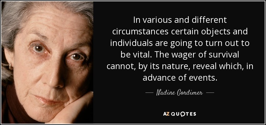 In various and different circumstances certain objects and individuals are going to turn out to be vital. The wager of survival cannot, by its nature, reveal which, in advance of events. - Nadine Gordimer