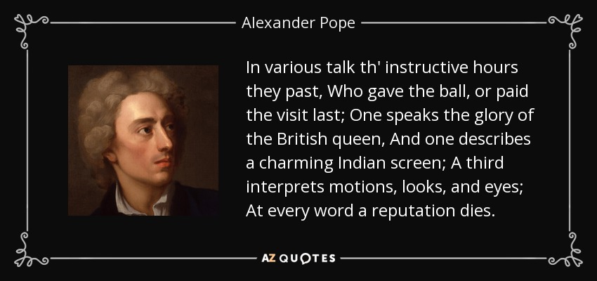 In various talk th' instructive hours they past, Who gave the ball, or paid the visit last; One speaks the glory of the British queen, And one describes a charming Indian screen; A third interprets motions, looks, and eyes; At every word a reputation dies. - Alexander Pope
