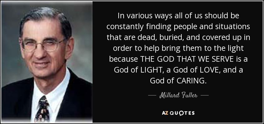In various ways all of us should be constantly finding people and situations that are dead, buried, and covered up in order to help bring them to the light because THE GOD THAT WE SERVE is a God of LIGHT, a God of LOVE, and a God of CARING. - Millard Fuller