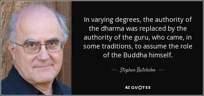 In varying degrees, the authority of the dharma was replaced by the authority of the guru, who came, in some traditions, to assume the role of the Buddha himself. - Stephen Batchelor