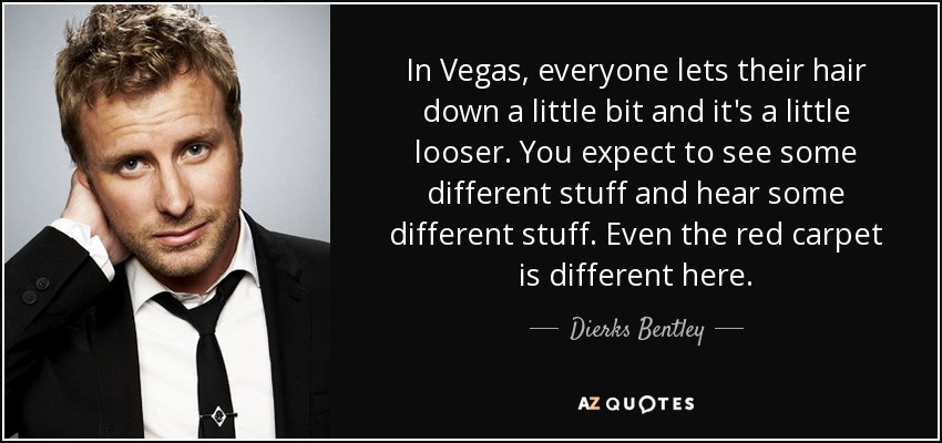 In Vegas, everyone lets their hair down a little bit and it's a little looser. You expect to see some different stuff and hear some different stuff. Even the red carpet is different here. - Dierks Bentley