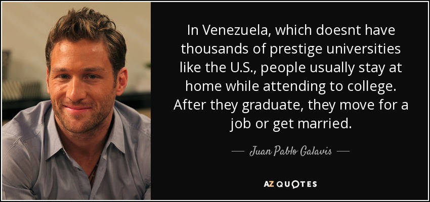 In Venezuela, which doesnt have thousands of prestige universities like the U.S., people usually stay at home while attending to college. After they graduate, they move for a job or get married. - Juan Pablo Galavis