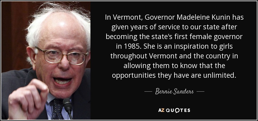In Vermont, Governor Madeleine Kunin has given years of service to our state after becoming the state's first female governor in 1985. She is an inspiration to girls throughout Vermont and the country in allowing them to know that the opportunities they have are unlimited. - Bernie Sanders