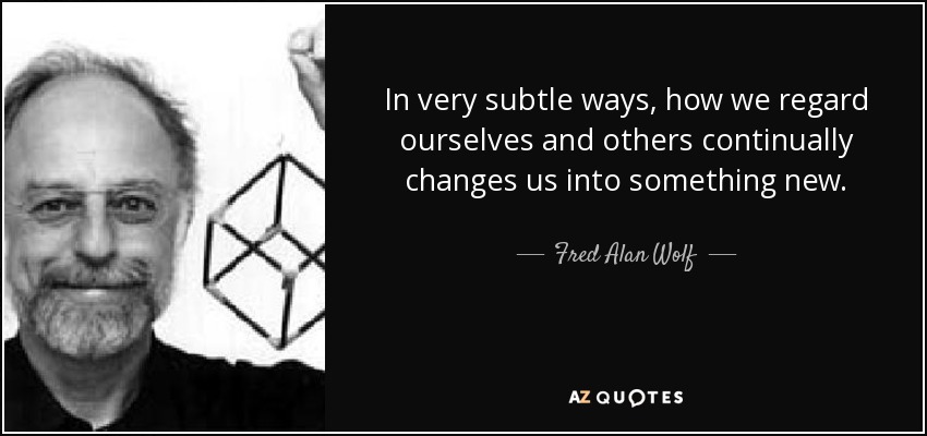 In very subtle ways, how we regard ourselves and others continually changes us into something new. - Fred Alan Wolf
