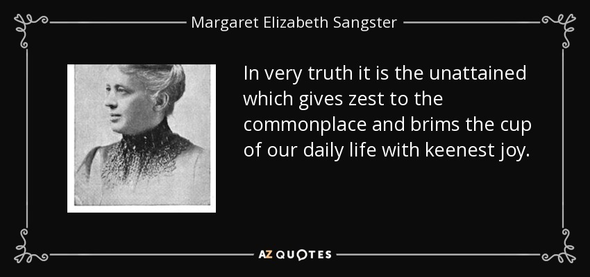 In very truth it is the unattained which gives zest to the commonplace and brims the cup of our daily life with keenest joy. - Margaret Elizabeth Sangster