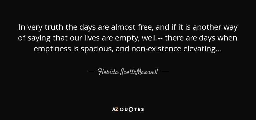 In very truth the days are almost free, and if it is another way of saying that our lives are empty, well -- there are days when emptiness is spacious, and non-existence elevating . . . - Florida Scott-Maxwell