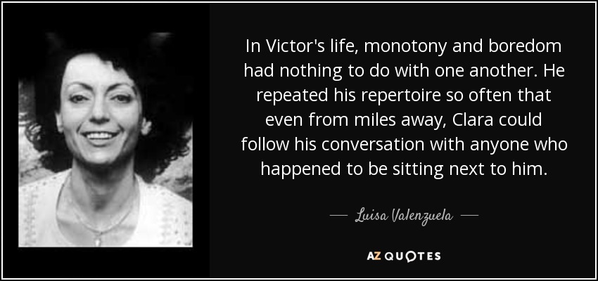 In Victor's life, monotony and boredom had nothing to do with one another. He repeated his repertoire so often that even from miles away, Clara could follow his conversation with anyone who happened to be sitting next to him. - Luisa Valenzuela