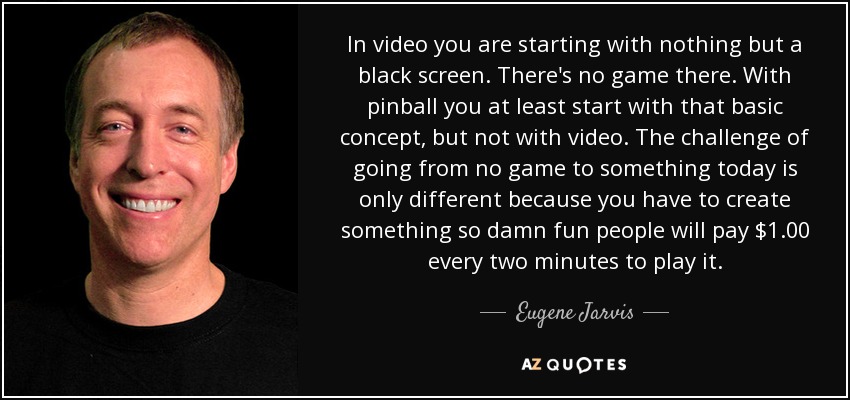 In video you are starting with nothing but a black screen. There's no game there. With pinball you at least start with that basic concept, but not with video. The challenge of going from no game to something today is only different because you have to create something so damn fun people will pay $1.00 every two minutes to play it. - Eugene Jarvis