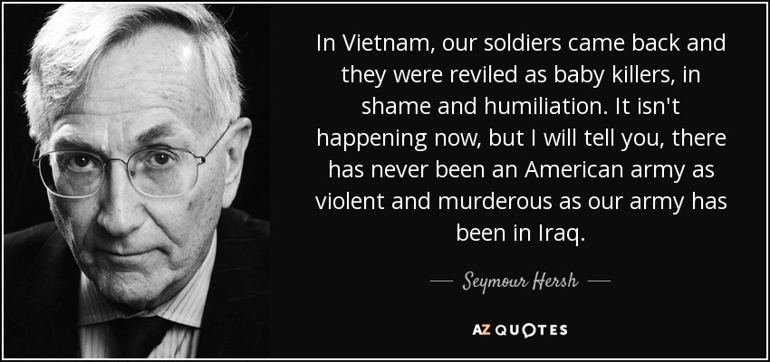In Vietnam, our soldiers came back and they were reviled as baby killers, in shame and humiliation. It isn't happening now, but I will tell you, there has never been an American army as violent and murderous as our army has been in Iraq. - Seymour Hersh