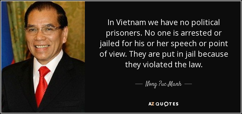 In Vietnam we have no political prisoners. No one is arrested or jailed for his or her speech or point of view. They are put in jail because they violated the law. - Nong ?uc Manh