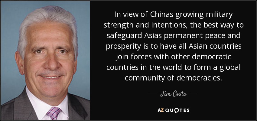 In view of Chinas growing military strength and intentions, the best way to safeguard Asias permanent peace and prosperity is to have all Asian countries join forces with other democratic countries in the world to form a global community of democracies. - Jim Costa