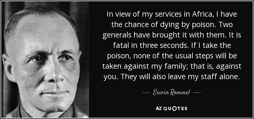 In view of my services in Africa, I have the chance of dying by poison. Two generals have brought it with them. It is fatal in three seconds. If I take the poison, none of the usual steps will be taken against my family; that is, against you. They will also leave my staff alone. - Erwin Rommel