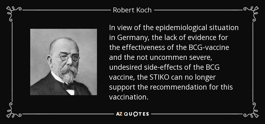 In view of the epidemiological situation in Germany, the lack of evidence for the effectiveness of the BCG-vaccine and the not uncommen severe, undesired side-effects of the BCG vaccine, the STIKO can no longer support the recommendation for this vaccination. - Robert Koch