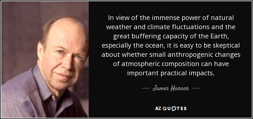 In view of the immense power of natural weather and climate fluctuations and the great buffering capacity of the Earth, especially the ocean, it is easy to be skeptical about whether small anthropogenic changes of atmospheric composition can have important practical impacts. - James Hansen