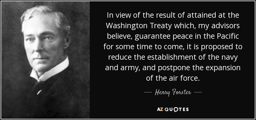 In view of the result of attained at the Washington Treaty which, my advisors believe, guarantee peace in the Pacific for some time to come, it is proposed to reduce the establishment of the navy and army, and postpone the expansion of the air force. - Henry Forster, 1st Baron Forster