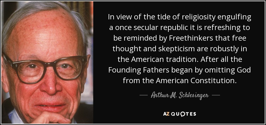 In view of the tide of religiosity engulfing a once secular republic it is refreshing to be reminded by Freethinkers that free thought and skepticism are robustly in the American tradition. After all the Founding Fathers began by omitting God from the American Constitution. - Arthur M. Schlesinger, Jr.