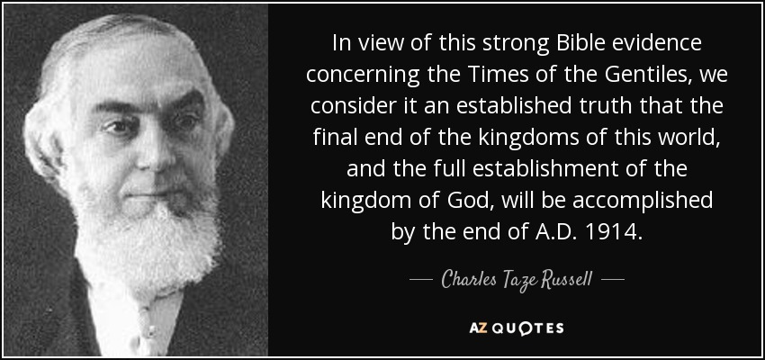 In view of this strong Bible evidence concerning the Times of the Gentiles, we consider it an established truth that the final end of the kingdoms of this world, and the full establishment of the kingdom of God, will be accomplished by the end of A.D. 1914. - Charles Taze Russell