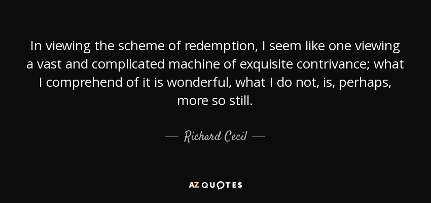 In viewing the scheme of redemption, I seem like one viewing a vast and complicated machine of exquisite contrivance; what I comprehend of it is wonderful, what I do not, is, perhaps, more so still. - Richard Cecil