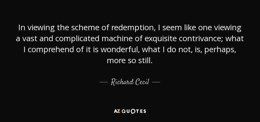 In viewing the scheme of redemption, I seem like one viewing a vast and complicated machine of exquisite contrivance; what I comprehend of it is wonderful, what I do not, is, perhaps, more so still. - Richard Cecil