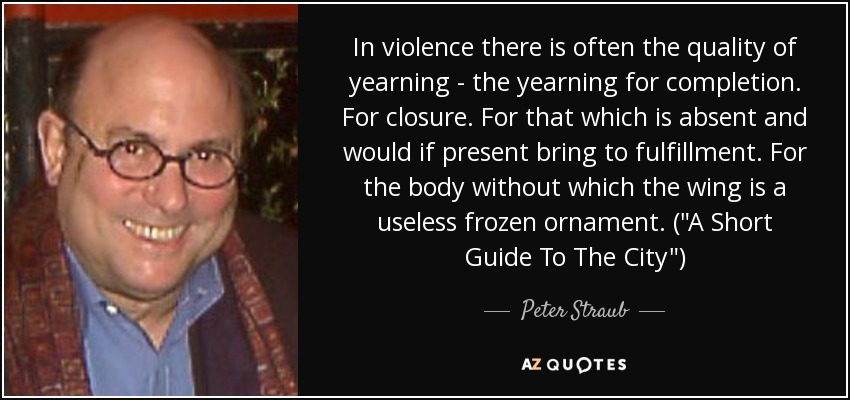 In violence there is often the quality of yearning - the yearning for completion. For closure. For that which is absent and would if present bring to fulfillment. For the body without which the wing is a useless frozen ornament. (