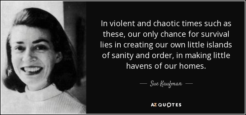 In violent and chaotic times such as these, our only chance for survival lies in creating our own little islands of sanity and order, in making little havens of our homes. - Sue Kaufman