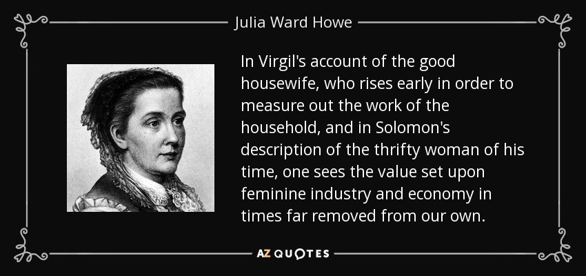 In Virgil's account of the good housewife, who rises early in order to measure out the work of the household, and in Solomon's description of the thrifty woman of his time, one sees the value set upon feminine industry and economy in times far removed from our own. - Julia Ward Howe