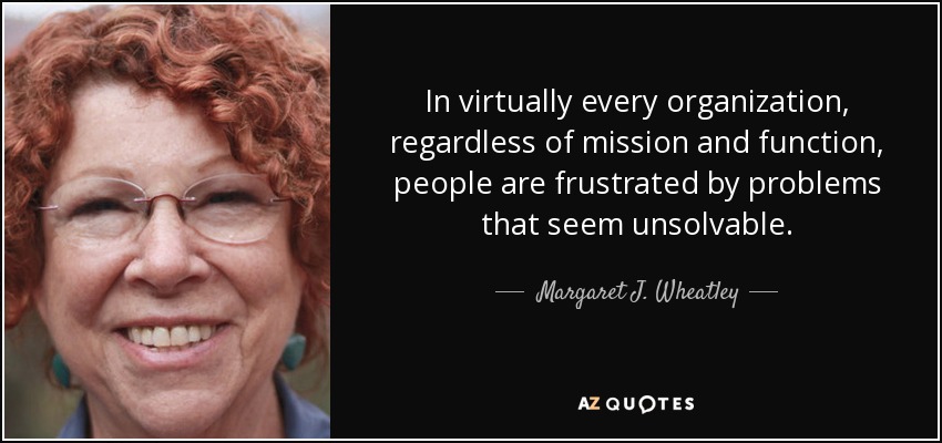 In virtually every organization, regardless of mission and function, people are frustrated by problems that seem unsolvable. - Margaret J. Wheatley