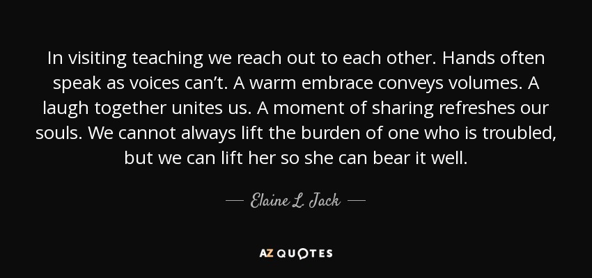 In visiting teaching we reach out to each other. Hands often speak as voices can’t. A warm embrace conveys volumes. A laugh together unites us. A moment of sharing refreshes our souls. We cannot always lift the burden of one who is troubled, but we can lift her so she can bear it well. - Elaine L. Jack