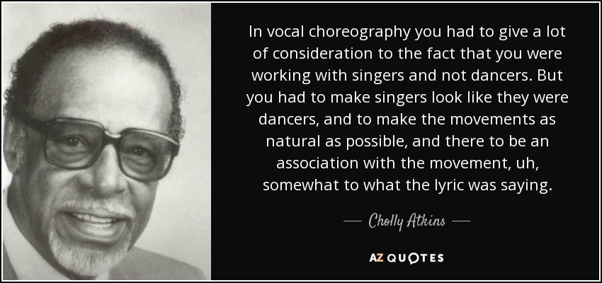 In vocal choreography you had to give a lot of consideration to the fact that you were working with singers and not dancers. But you had to make singers look like they were dancers, and to make the movements as natural as possible, and there to be an association with the movement, uh, somewhat to what the lyric was saying. - Cholly Atkins