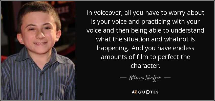 In voiceover, all you have to worry about is your voice and practicing with your voice and then being able to understand what the situation and whatnot is happening. And you have endless amounts of film to perfect the character. - Atticus Shaffer