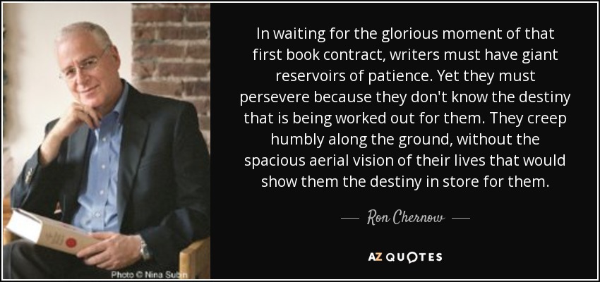 In waiting for the glorious moment of that first book contract, writers must have giant reservoirs of patience. Yet they must persevere because they don't know the destiny that is being worked out for them. They creep humbly along the ground, without the spacious aerial vision of their lives that would show them the destiny in store for them. - Ron Chernow