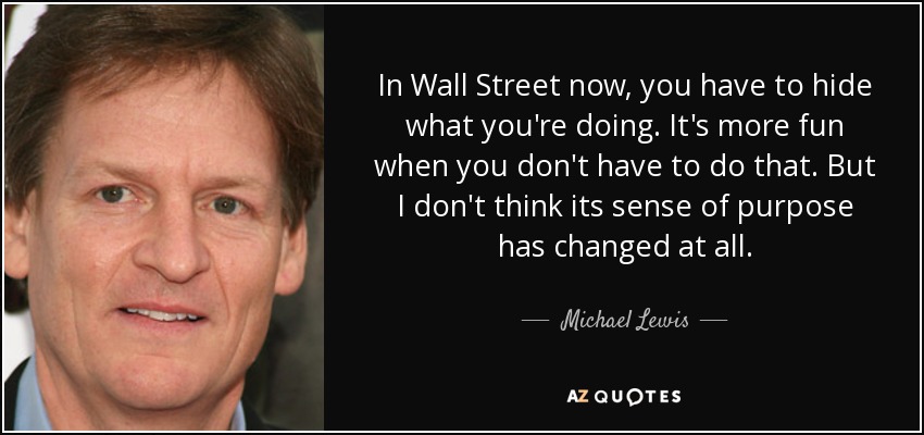 In Wall Street now, you have to hide what you're doing. It's more fun when you don't have to do that. But I don't think its sense of purpose has changed at all. - Michael Lewis
