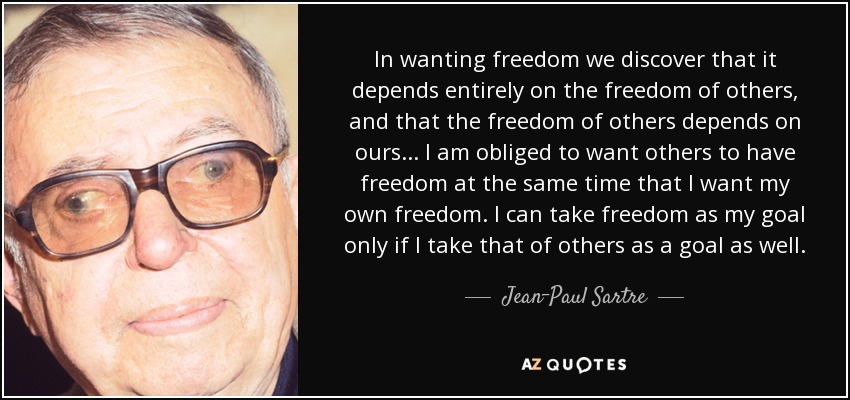In wanting freedom we discover that it depends entirely on the freedom of others, and that the freedom of others depends on ours. . . I am obliged to want others to have freedom at the same time that I want my own freedom. I can take freedom as my goal only if I take that of others as a goal as well. - Jean-Paul Sartre