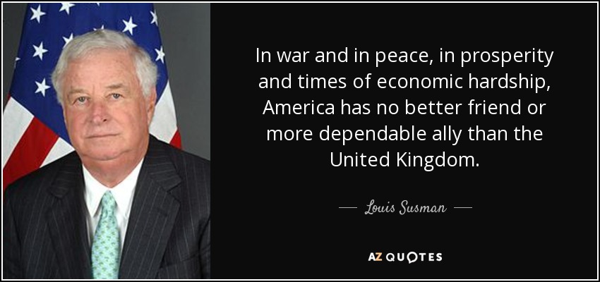 In war and in peace, in prosperity and times of economic hardship, America has no better friend or more dependable ally than the United Kingdom. - Louis Susman